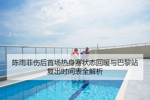 陈雨菲伤后首场热身赛状态回暖与巴黎站复出时间表全解析