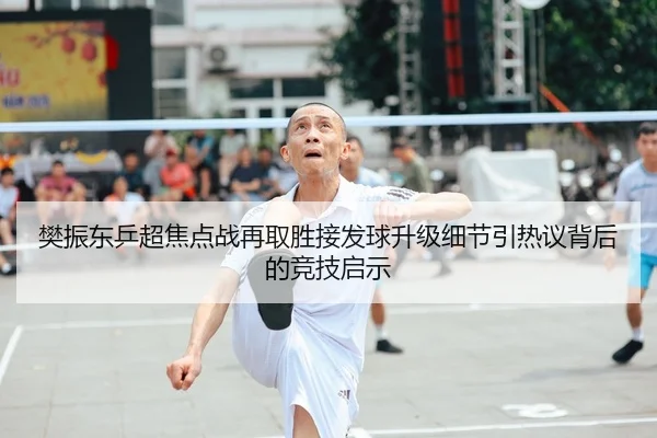 樊振东乒超焦点战再取胜接发球升级细节引热议背后的竞技启示