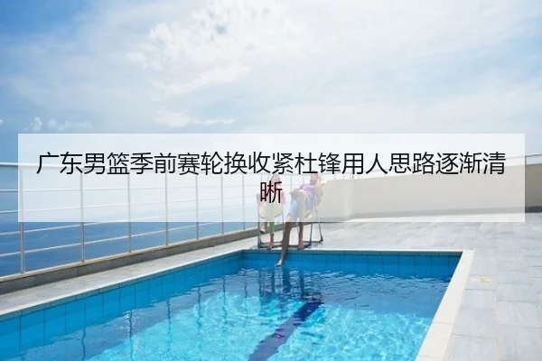 广东男篮季前赛轮换收紧杜锋用人思路逐渐清晰